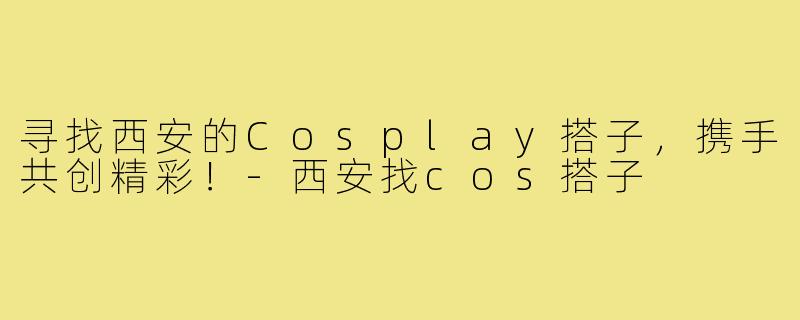 寻找西安的Cosplay搭子,携手共创精彩!-西安找cos搭子