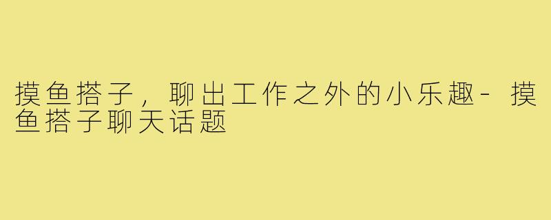 摸鱼搭子,聊出工作之外的小乐趣-摸鱼搭子聊天话题
