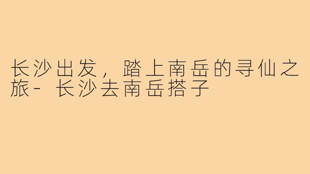 长沙出发，踏上南岳的寻仙之旅-长沙去南岳搭子