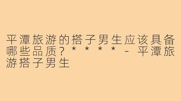 平潭旅游的搭子男生应该具备哪些品质？****-平潭旅游搭子男生