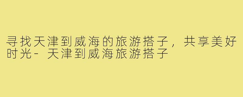 寻找天津到威海的旅游搭子,共享美好时光-天津到威海旅游搭子