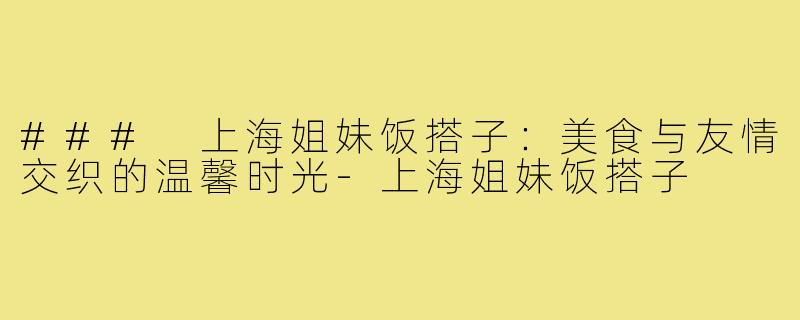 ### 上海姐妹饭搭子:美食与友情交织的温馨时光-上海姐妹饭搭子