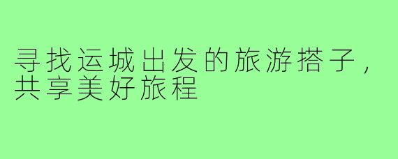 寻找运城出发的旅游搭子,共享美好旅程