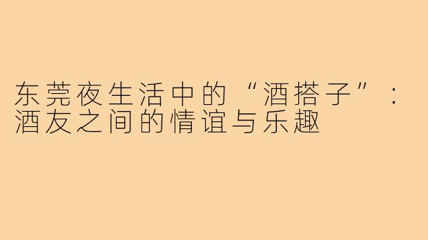 东莞夜生活中的“酒搭子”:酒友之间的情谊与乐趣