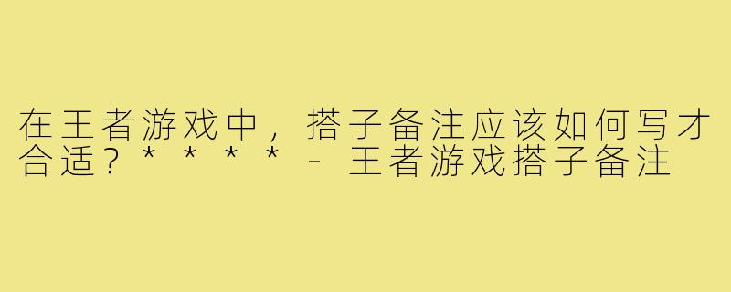 在王者游戏中，搭子备注应该如何写才合适？****