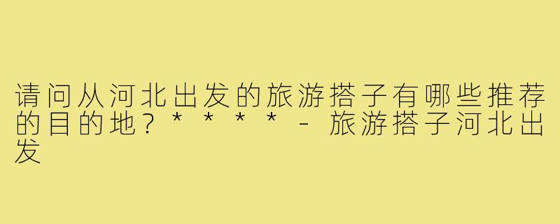 请问从河北出发的旅游搭子有哪些推荐的目的地?****-旅游搭子河北出发