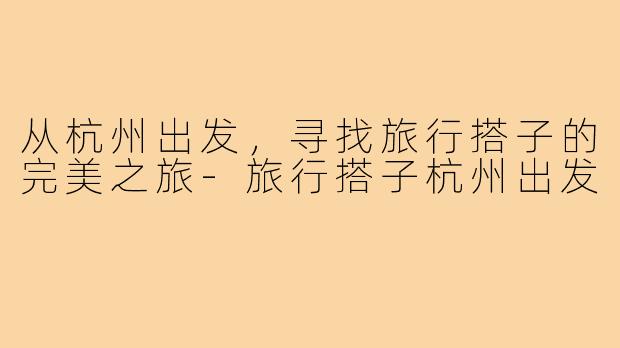 从杭州出发,寻找旅行搭子的完美之旅-旅行搭子杭州出发