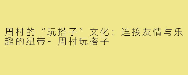 周村的“玩搭子”文化：连接友情与乐趣的纽带-周村玩搭子