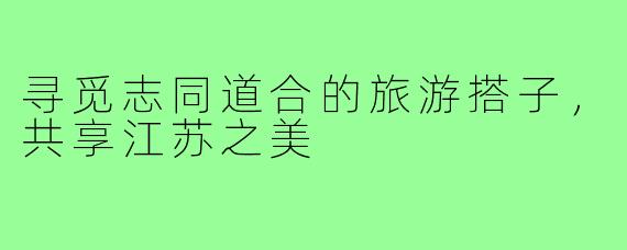 寻觅志同道合的旅游搭子,共享江苏之美