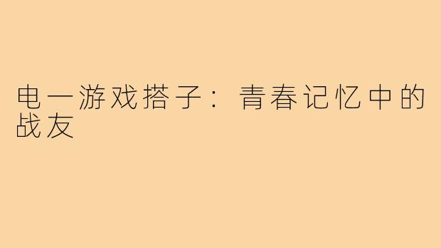 电一游戏搭子:青春记忆中的战友