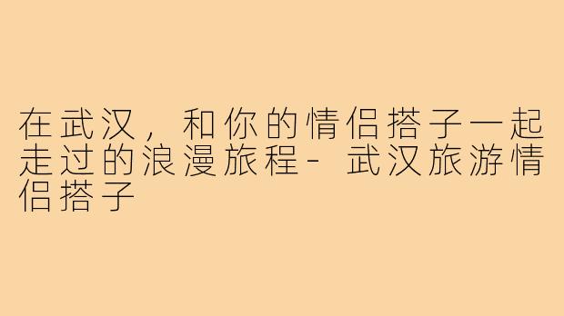在武汉,和你的情侣搭子一起走过的浪漫旅程-武汉旅游情侣搭子