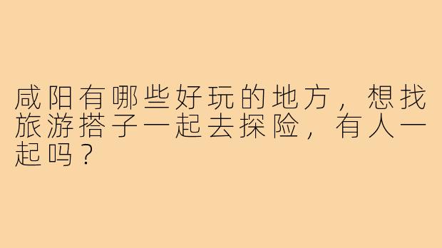咸阳有哪些好玩的地方，想找旅游搭子一起去探险，有人一起吗？