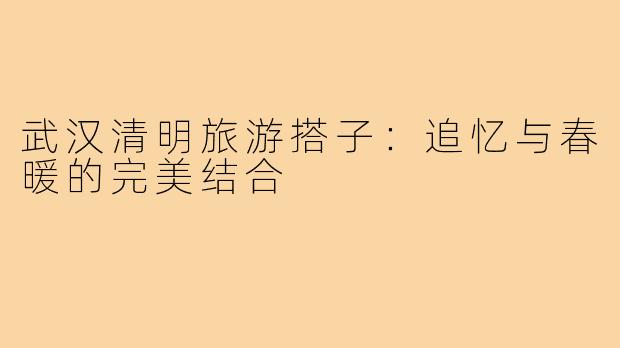 武汉清明旅游搭子：追忆与春暖的完美结合