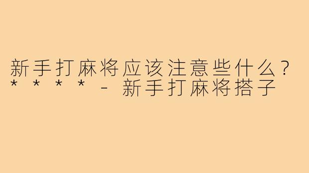 新手打麻将应该注意些什么？****-新手打麻将搭子