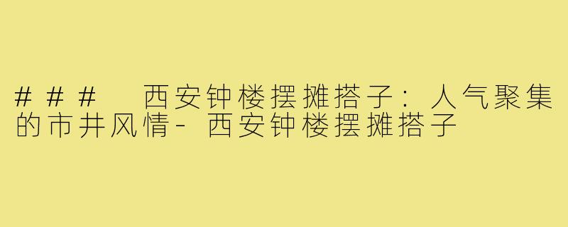 ### 西安钟楼摆摊搭子:人气聚集的市井风情-西安钟楼摆摊搭子
