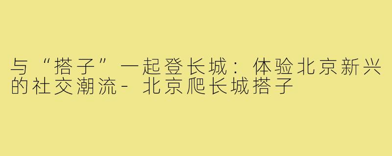 与“搭子”一起登长城：体验北京新兴的社交潮流-北京爬长城搭子