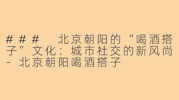 ### 北京朝阳的“喝酒搭子”文化：城市社交的新风尚-北京朝阳喝酒搭子