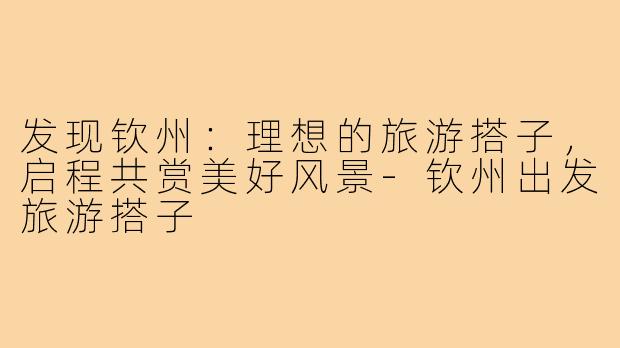 发现钦州：理想的旅游搭子，启程共赏美好风景