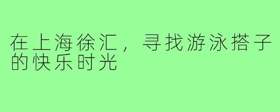 在上海徐汇,寻找游泳搭子的快乐时光