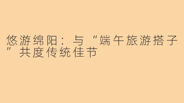 悠游绵阳：与“端午旅游搭子”共度传统佳节