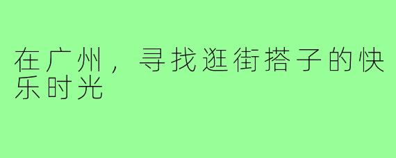 在广州，寻找逛街搭子的快乐时光
