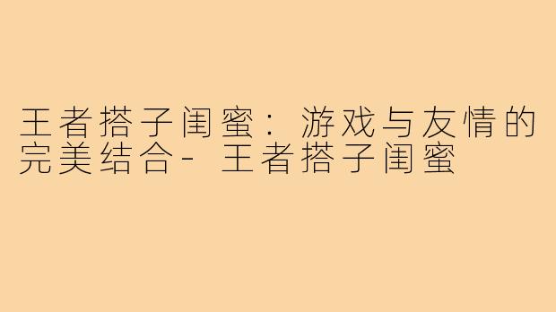 王者搭子闺蜜:游戏与友情的完美结合-王者搭子闺蜜