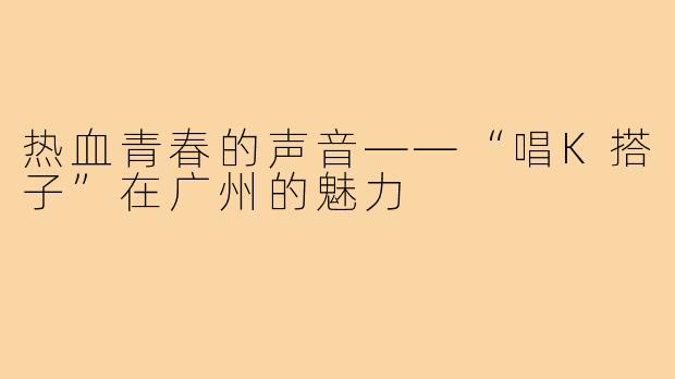 热血青春的声音——“唱K搭子”在广州的魅力