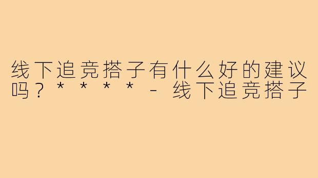 线下追竞搭子有什么好的建议吗?****-线下追竞搭子