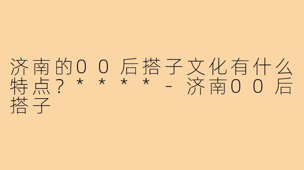 济南的00后搭子文化有什么特点?****-济南00后搭子