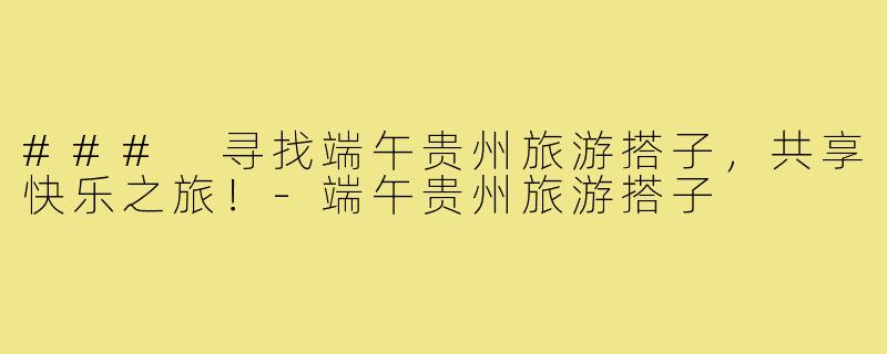 ### 寻找端午贵州旅游搭子,共享快乐之旅!-端午贵州旅游搭子