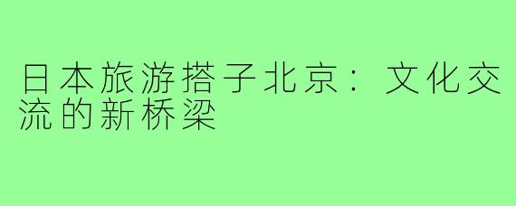 日本旅游搭子北京：文化交流的新桥梁