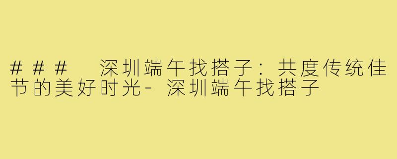 ### 深圳端午找搭子:共度传统佳节的美好时光-深圳端午找搭子