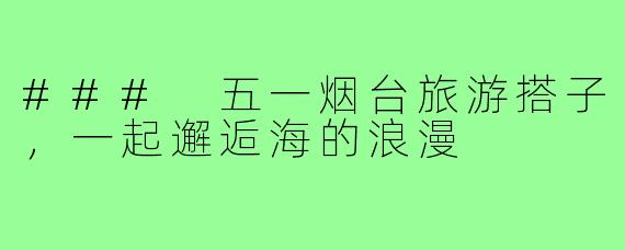 ### 五一烟台旅游搭子,一起邂逅海的浪漫
