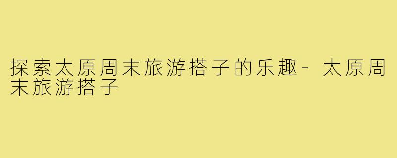 探索太原周末旅游搭子的乐趣-太原周末旅游搭子