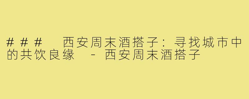 ### 西安周末酒搭子：寻找城市中的共饮良缘 -西安周末酒搭子