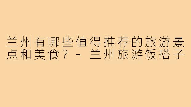 兰州有哪些值得推荐的旅游景点和美食？