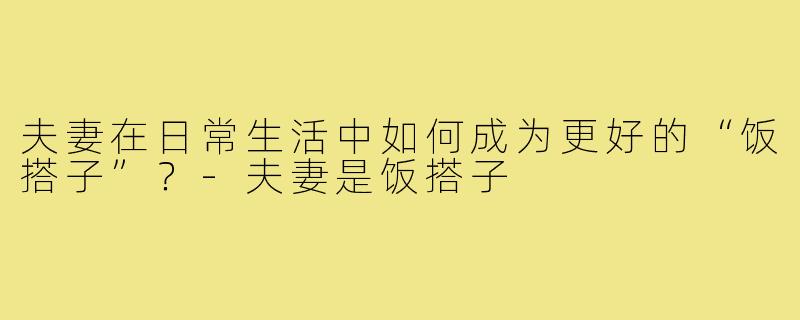 夫妻在日常生活中如何成为更好的“饭搭子”？-夫妻是饭搭子