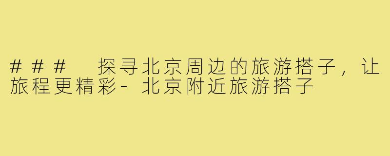 ### 探寻北京周边的旅游搭子,让旅程更精彩-北京附近旅游搭子