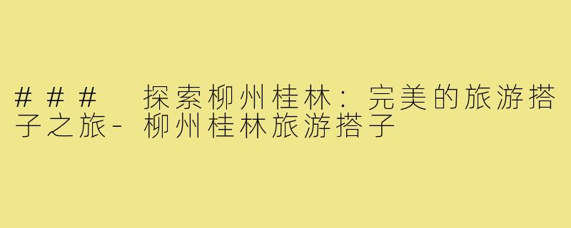 ### 探索柳州桂林:完美的旅游搭子之旅-柳州桂林旅游搭子