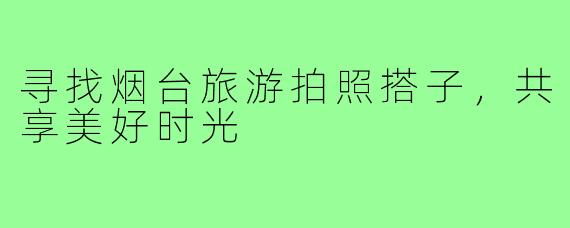 寻找烟台旅游拍照搭子,共享美好时光