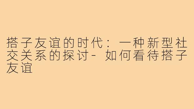 搭子友谊的时代：一种新型社交关系的探讨-如何看待搭子友谊