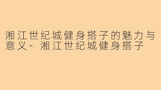 湘江世纪城健身搭子的魅力与意义-湘江世纪城健身搭子