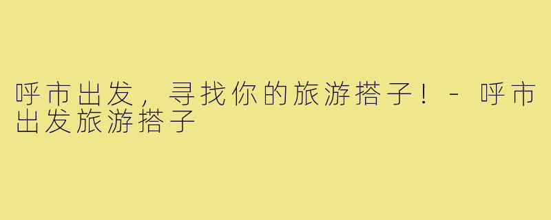 呼市出发,寻找你的旅游搭子!-呼市出发旅游搭子