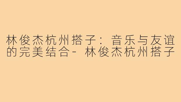 林俊杰杭州搭子：音乐与友谊的完美结合-林俊杰杭州搭子