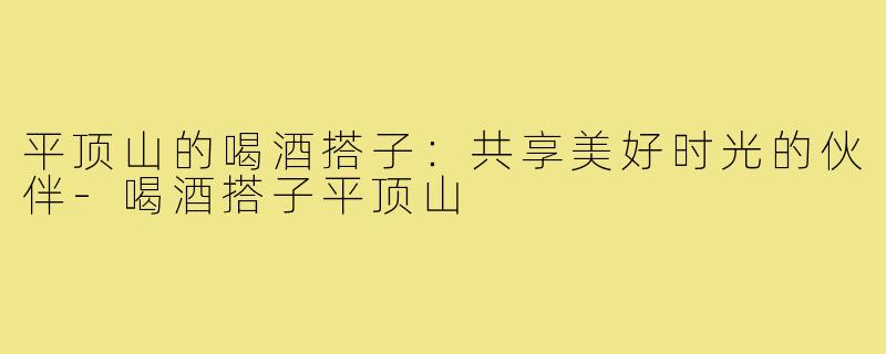 平顶山的喝酒搭子：共享美好时光的伙伴-喝酒搭子平顶山