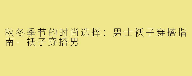 秋冬季节的时尚选择:男士袄子穿搭指南-袄子穿搭男