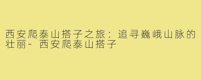 西安爬泰山搭子之旅:追寻巍峨山脉的壮丽-西安爬泰山搭子
