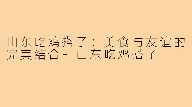山东吃鸡搭子:美食与友谊的完美结合-山东吃鸡搭子