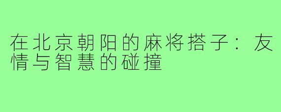 在北京朝阳的麻将搭子:友情与智慧的碰撞
