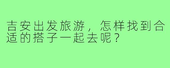 吉安出发旅游,怎样找到合适的搭子一起去呢?